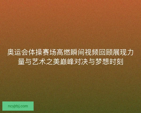 奥运会体操赛场高燃瞬间视频回顾展现力量与艺术之美巅峰对决与梦想时刻