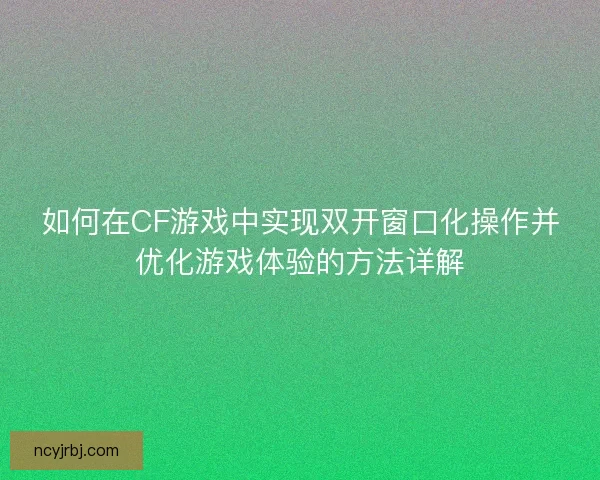 如何在CF游戏中实现双开窗口化操作并优化游戏体验的方法详解