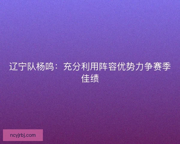 辽宁队杨鸣：充分利用阵容优势力争赛季佳绩