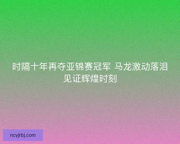 时隔十年再夺亚锦赛冠军 马龙激动落泪见证辉煌时刻