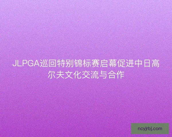 JLPGA巡回特别锦标赛启幕促进中日高尔夫文化交流与合作