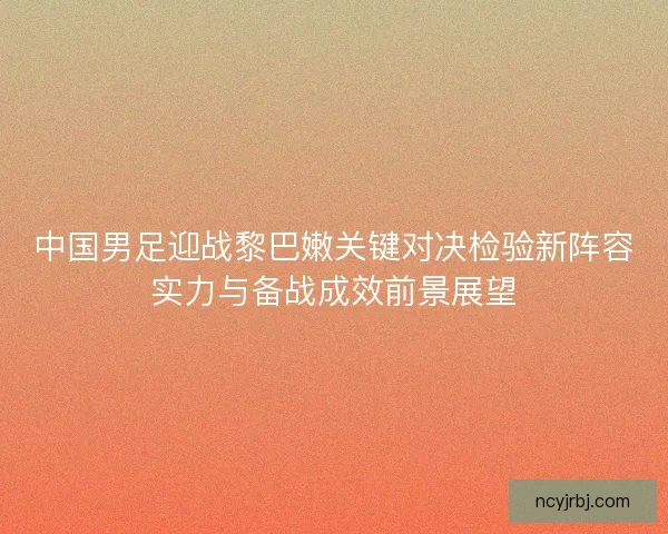 中国男足迎战黎巴嫩关键对决检验新阵容实力与备战成效前景展望