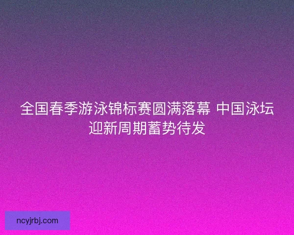 全国春季游泳锦标赛圆满落幕 中国泳坛迎新周期蓄势待发